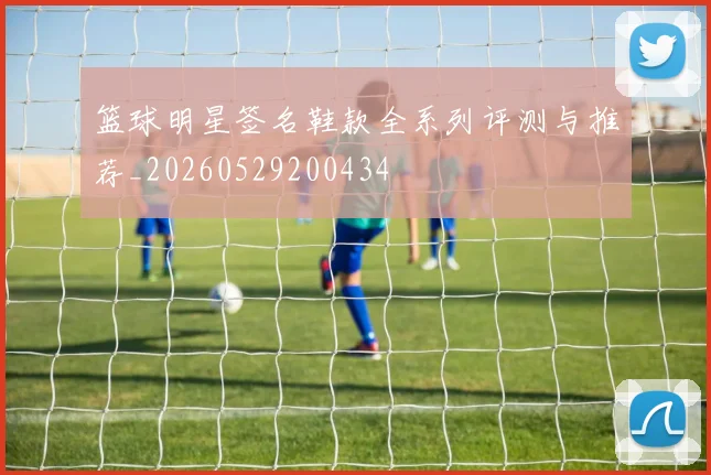 篮球明星签名鞋款全系列评测与推荐_20260529200434