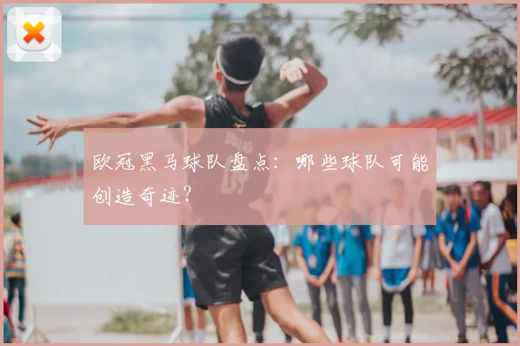 欧冠黑马球队盘点:哪些球队可能创造奇迹?