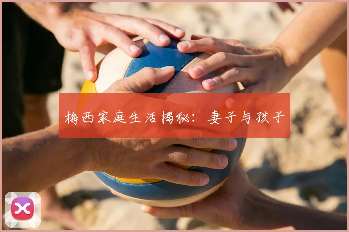 梅西家庭生活揭秘：妻子与孩子