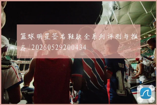 篮球明星签名鞋款全系列评测与推荐_20260529200434