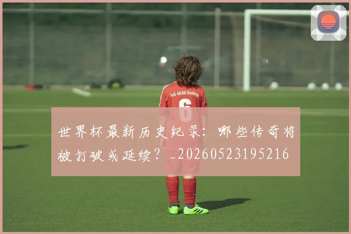 世界杯最新历史纪录:哪些传奇将被打破或延续?_20260523195216