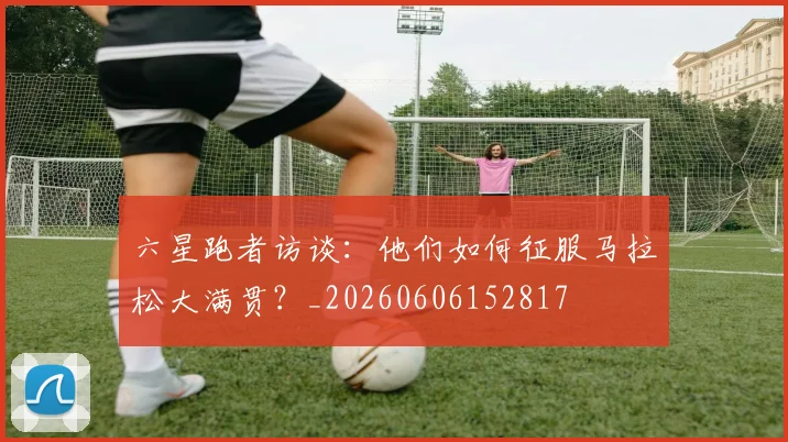 六星跑者访谈:他们如何征服马拉松大满贯?_20260606152817