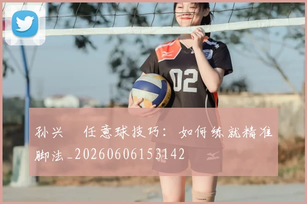 孙兴慜任意球技巧:如何练就精准脚法_20260606153142