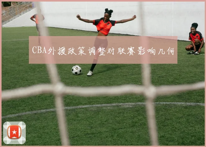 CBA外援政策调整对联赛影响几何