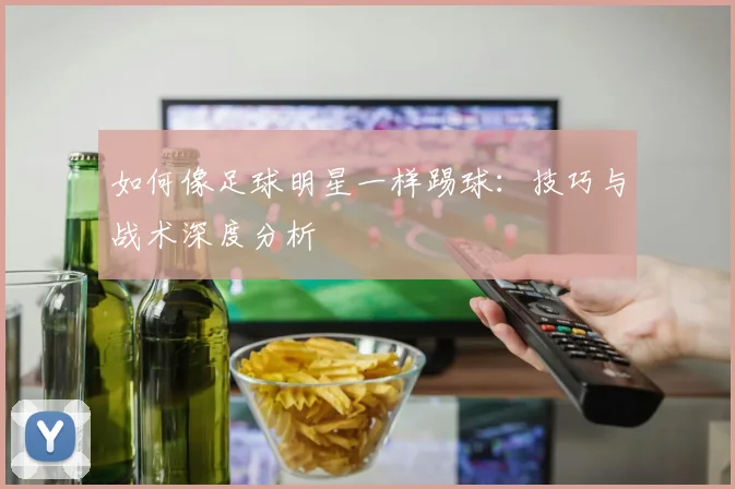如何像足球明星一样踢球：技巧与战术深度分析