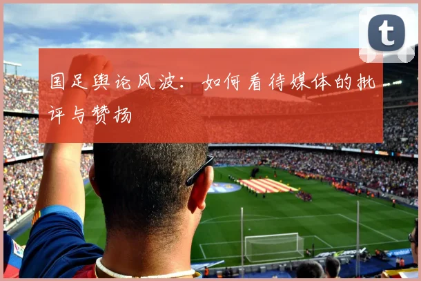 国足舆论风波:如何看待媒体的批评与赞扬