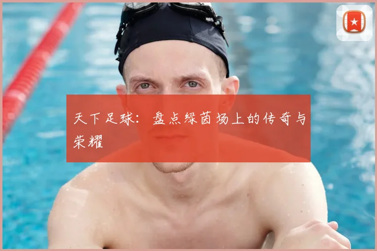 天下足球:盘点绿茵场上的传奇与荣耀
