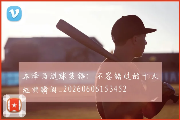 本泽马进球集锦：不容错过的十大经典瞬间_20260606153452